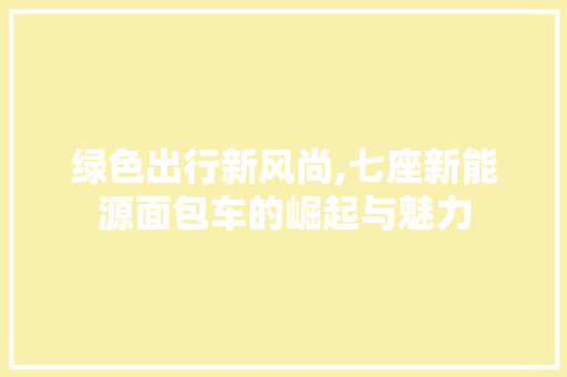 绿色出行新风尚,七座新能源面包车的崛起与魅力