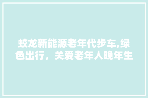 蛟龙新能源老年代步车,绿色出行，关爱老年人晚年生活