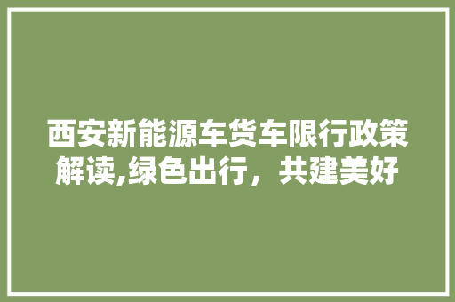 西安新能源车货车限行政策解读,绿色出行，共建美好家园