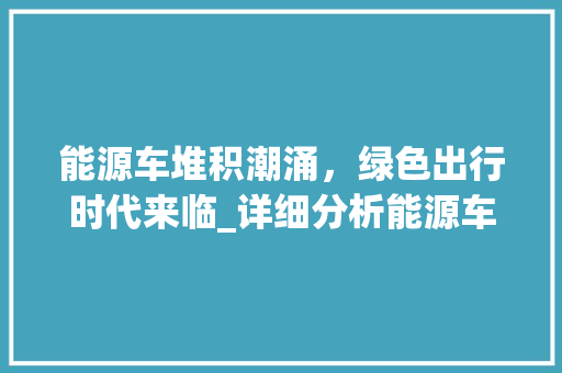 能源车堆积潮涌，绿色出行时代来临_详细分析能源车发展现状及趋势