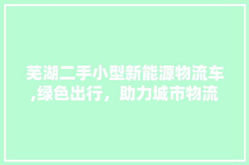 芜湖二手小型新能源物流车,绿色出行，助力城市物流转型升级