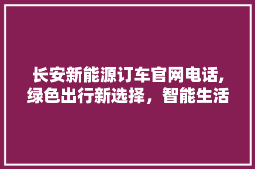长安新能源订车官网电话,绿色出行新选择，智能生活新篇章