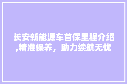 长安新能源车首保里程介绍,精准保养，助力续航无忧