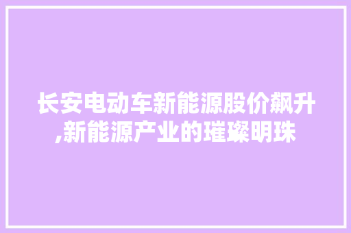 长安电动车新能源股价飙升,新能源产业的璀璨明珠
