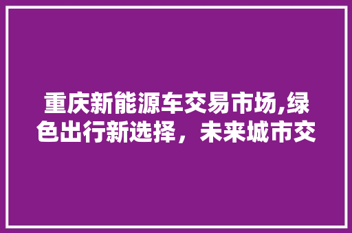 重庆新能源车交易市场,绿色出行新选择，未来城市交通新引擎