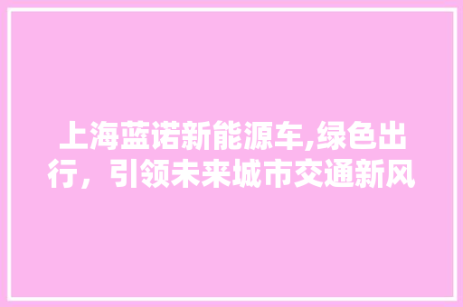 上海蓝诺新能源车,绿色出行，引领未来城市交通新风尚 新车资讯