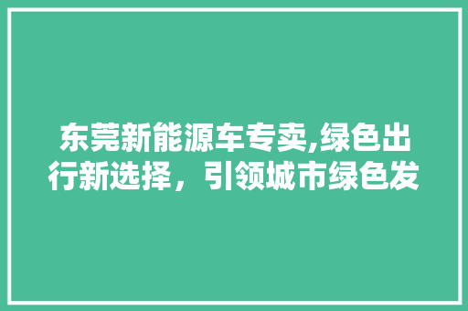 东莞新能源车专卖,绿色出行新选择，引领城市绿色发展