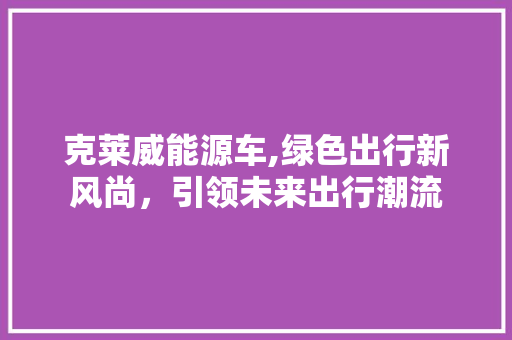 克莱威能源车,绿色出行新风尚，引领未来出行潮流