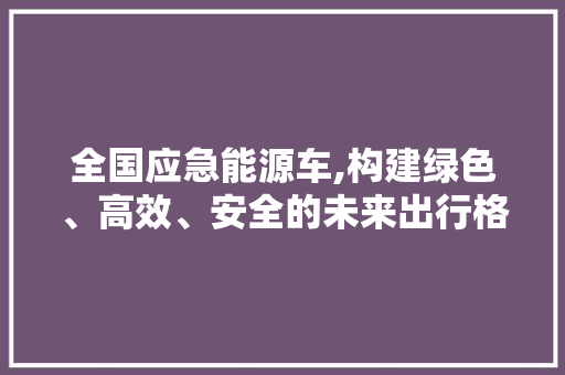全国应急能源车,构建绿色、高效、安全的未来出行格局