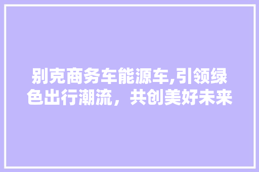 别克商务车能源车,引领绿色出行潮流，共创美好未来