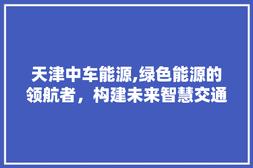 天津中车能源,绿色能源的领航者，构建未来智慧交通新蓝图