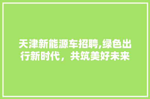 天津新能源车招聘,绿色出行新时代，共筑美好未来