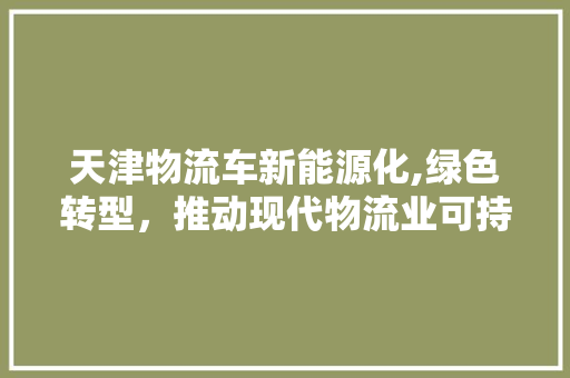 天津物流车新能源化,绿色转型，推动现代物流业可持续发展