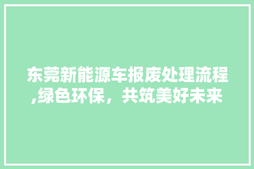 东莞新能源车报废处理流程,绿色环保，共筑美好未来