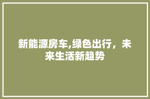 新能源房车,绿色出行，未来生活新趋势