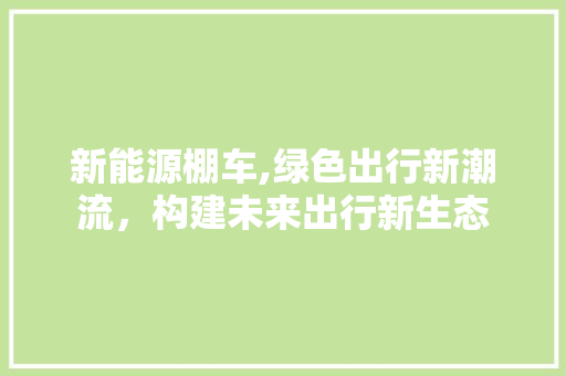 新能源棚车,绿色出行新潮流，构建未来出行新生态
