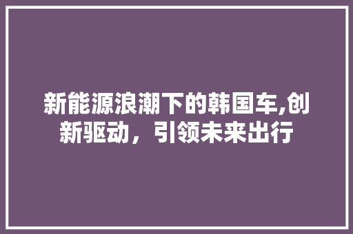 新能源浪潮下的韩国车,创新驱动，引领未来出行