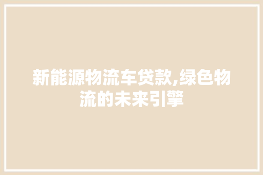 新能源物流车贷款,绿色物流的未来引擎