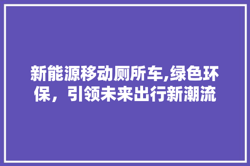 新能源移动厕所车,绿色环保，引领未来出行新潮流