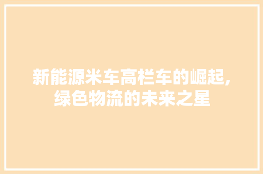 新能源米车高栏车的崛起,绿色物流的未来之星