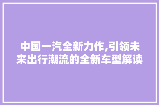中国一汽全新力作,引领未来出行潮流的全新车型解读
