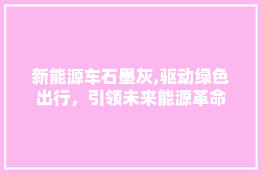 新能源车石墨灰,驱动绿色出行，引领未来能源革命