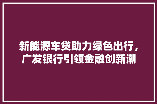 新能源车贷助力绿色出行，广发银行引领金融创新潮