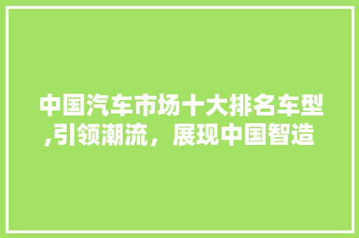 中国汽车市场十大排名车型,引领潮流，展现中国智造 车型评测