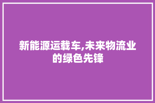 新能源运载车,未来物流业的绿色先锋