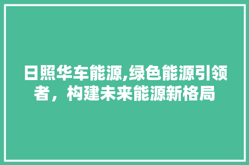 日照华车能源,绿色能源引领者，构建未来能源新格局