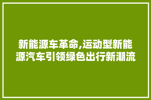 新能源车革命,运动型新能源汽车引领绿色出行新潮流
