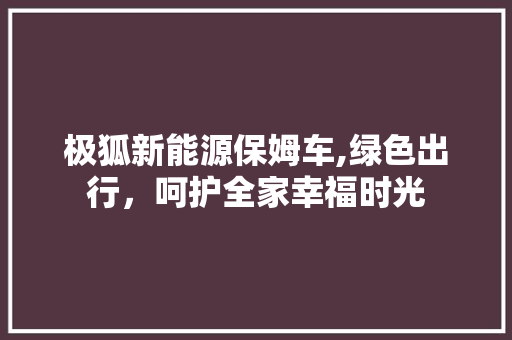 极狐新能源保姆车,绿色出行，呵护全家幸福时光