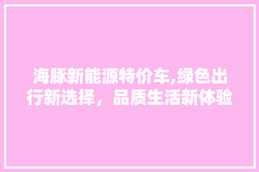 海豚新能源特价车,绿色出行新选择，品质生活新体验