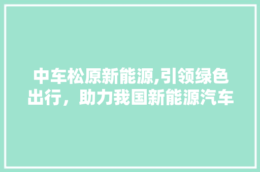 中车松原新能源,引领绿色出行，助力我国新能源汽车产业发展