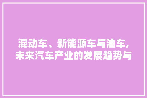 混动车、新能源车与油车,未来汽车产业的发展趋势与思考