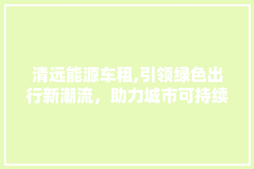 清远能源车租,引领绿色出行新潮流，助力城市可持续发展