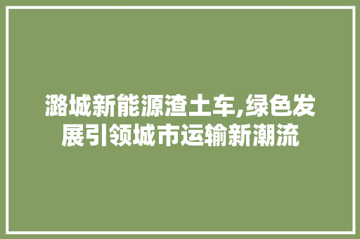 潞城新能源渣土车,绿色发展引领城市运输新潮流