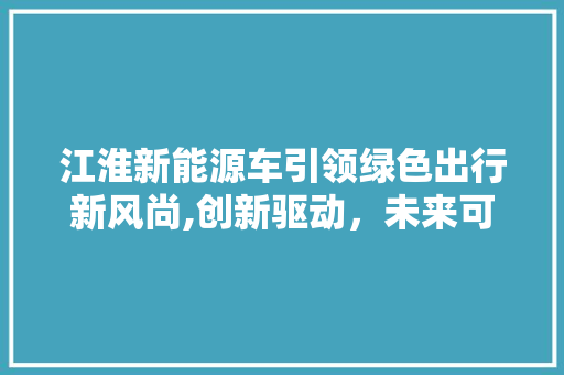 江淮新能源车引领绿色出行新风尚,创新驱动，未来可期