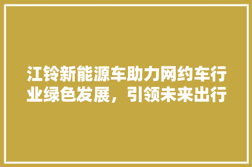江铃新能源车助力网约车行业绿色发展，引领未来出行新潮流