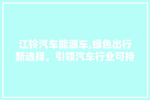 江铃汽车能源车,绿色出行新选择，引领汽车行业可持续发展