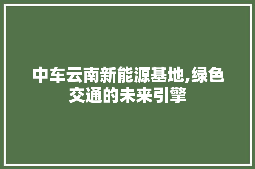中车云南新能源基地,绿色交通的未来引擎