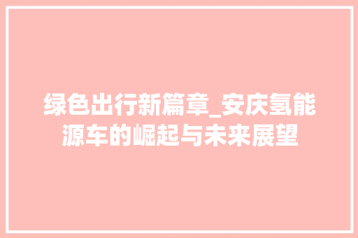 绿色出行新篇章_安庆氢能源车的崛起与未来展望