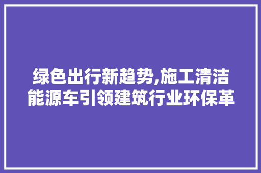 绿色出行新趋势,施工清洁能源车引领建筑行业环保革命