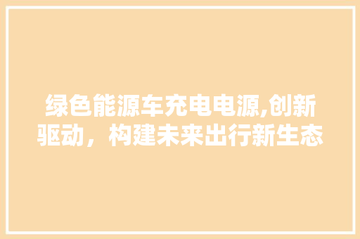 绿色能源车充电电源,创新驱动，构建未来出行新生态