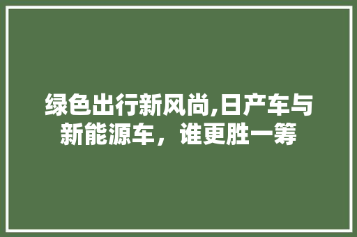 绿色出行新风尚,日产车与新能源车，谁更胜一筹