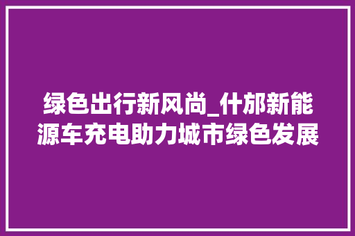 绿色出行新风尚_什邡新能源车充电助力城市绿色发展
