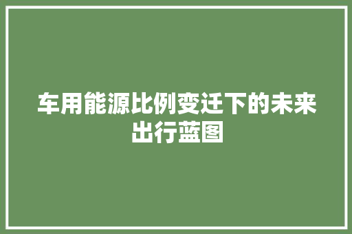 车用能源比例变迁下的未来出行蓝图