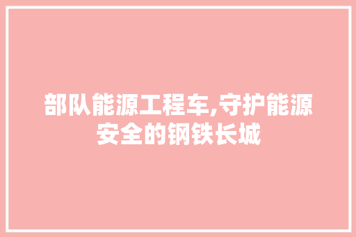 部队能源工程车,守护能源安全的钢铁长城