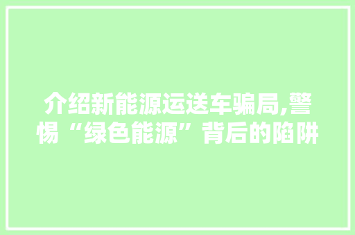 介绍新能源运送车骗局,警惕“绿色能源”背后的陷阱