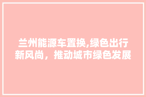 兰州能源车置换,绿色出行新风尚，推动城市绿色发展